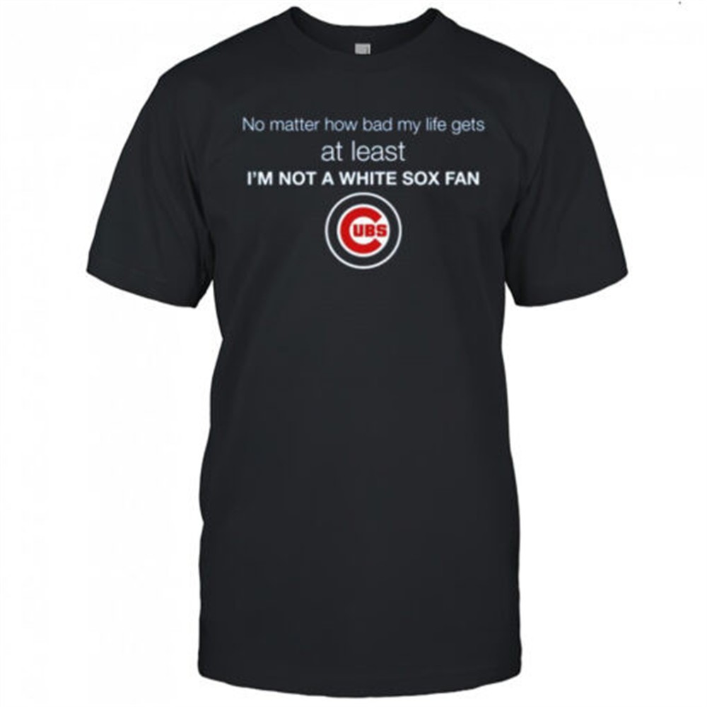 cubs-no-matter-how-bad-my-life-gets-at-least-im-not-a-white-sox-fan-shirt-n5y21uz7 Cubs No Matter How Bad My Life Gets At Least Im Not A White Sox Fan Shirt