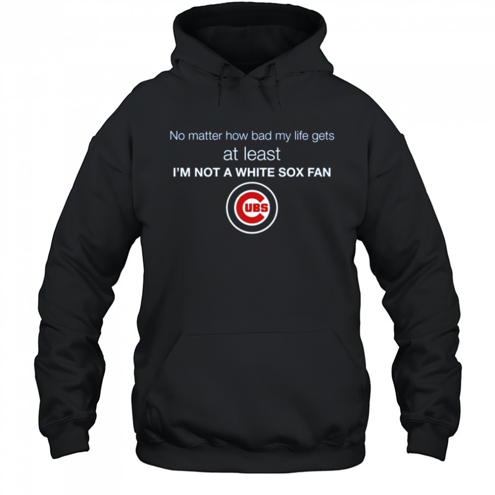 Cubs No Matter How Bad My Life Gets At Least Im Not A White Sox Fan Shirt