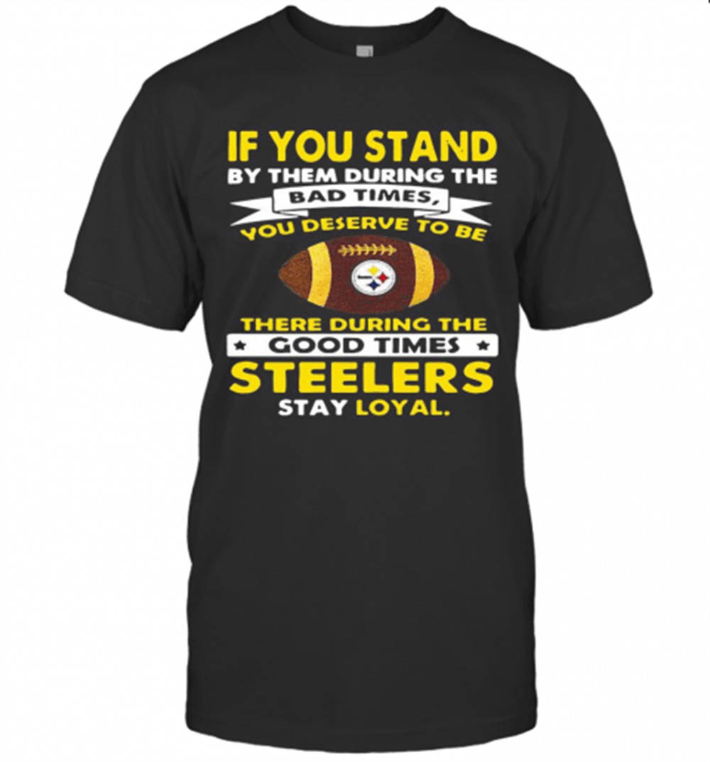 if-you-stand-by-them-during-the-bad-times-you-deserve-to-be-there-during-the-goo-h0jumxcb If You Stand By Them During The Bad Times You Deserve To Be There During The Good Times Steelers Stay Loyal T-Shirt