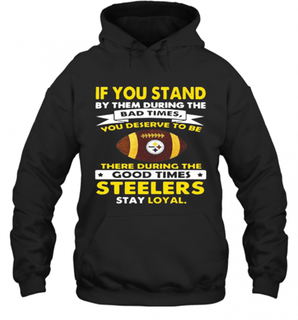 If You Stand By Them During The Bad Times You Deserve To Be There During The Good Times Steelers Stay Loyal T-Shirt